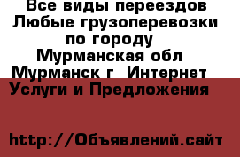 Все виды переездов.Любые грузоперевозки по городу - Мурманская обл., Мурманск г. Интернет » Услуги и Предложения   